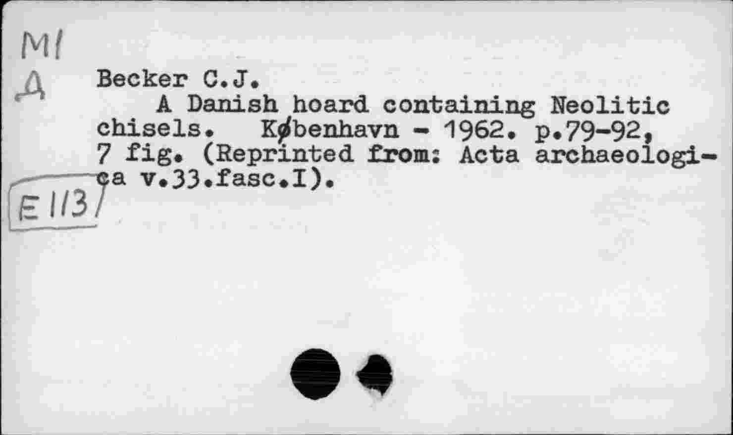 ﻿Ml
Є1/3
Becker C.J.
A Danish hoard containing Neolitic chisels. K^benhavn - 1962. p.79-92, 7 fig. (Reprinted from: Acta archaeologi ca v.33.fasc.I).